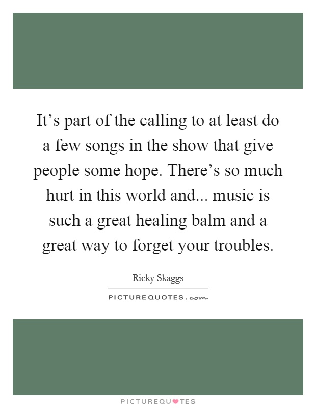 It's part of the calling to at least do a few songs in the show that give people some hope. There's so much hurt in this world and... music is such a great healing balm and a great way to forget your troubles Picture Quote #1