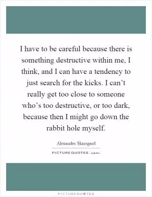 I have to be careful because there is something destructive within me, I think, and I can have a tendency to just search for the kicks. I can’t really get too close to someone who’s too destructive, or too dark, because then I might go down the rabbit hole myself Picture Quote #1