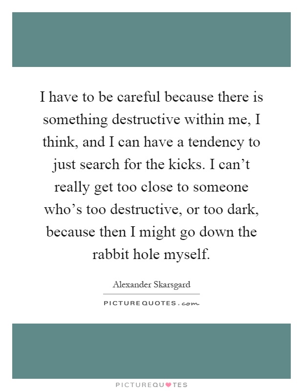 I have to be careful because there is something destructive within me, I think, and I can have a tendency to just search for the kicks. I can't really get too close to someone who's too destructive, or too dark, because then I might go down the rabbit hole myself Picture Quote #1