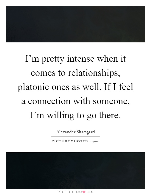 I'm pretty intense when it comes to relationships, platonic ones as well. If I feel a connection with someone, I'm willing to go there Picture Quote #1