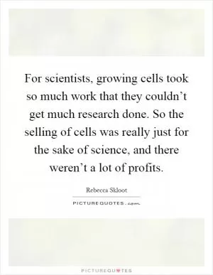 For scientists, growing cells took so much work that they couldn’t get much research done. So the selling of cells was really just for the sake of science, and there weren’t a lot of profits Picture Quote #1