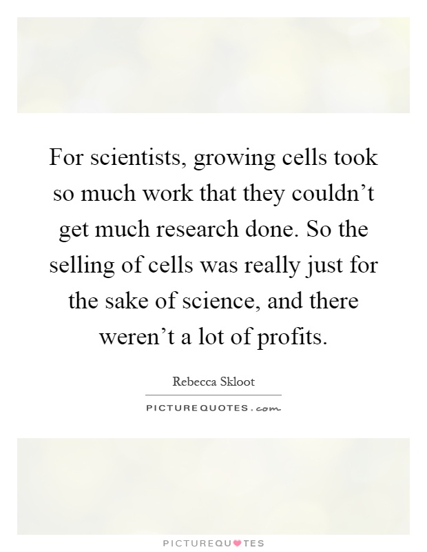 For scientists, growing cells took so much work that they couldn't get much research done. So the selling of cells was really just for the sake of science, and there weren't a lot of profits Picture Quote #1