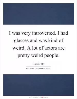 I was very introverted. I had glasses and was kind of weird. A lot of actors are pretty weird people Picture Quote #1