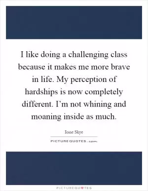 I like doing a challenging class because it makes me more brave in life. My perception of hardships is now completely different. I’m not whining and moaning inside as much Picture Quote #1