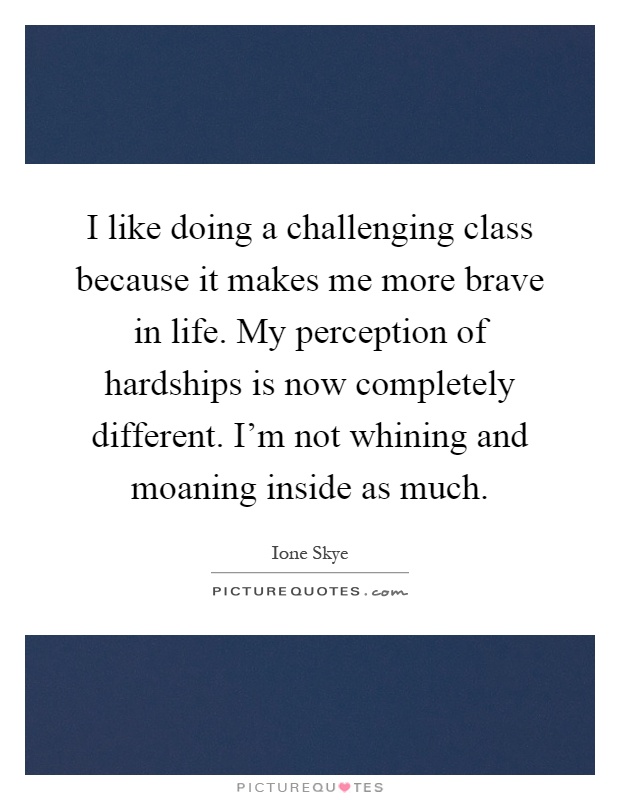 I like doing a challenging class because it makes me more brave in life. My perception of hardships is now completely different. I'm not whining and moaning inside as much Picture Quote #1