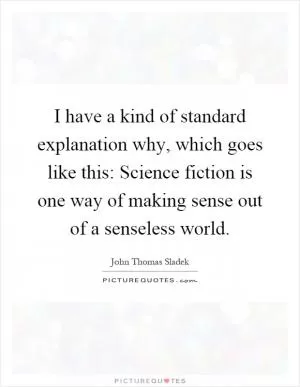 I have a kind of standard explanation why, which goes like this: Science fiction is one way of making sense out of a senseless world Picture Quote #1