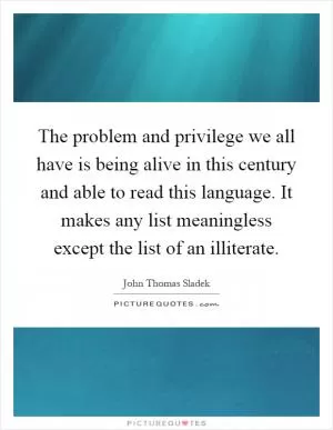 The problem and privilege we all have is being alive in this century and able to read this language. It makes any list meaningless except the list of an illiterate Picture Quote #1
