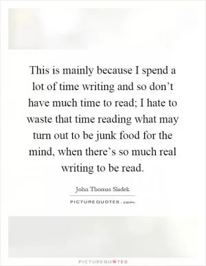 This is mainly because I spend a lot of time writing and so don’t have much time to read; I hate to waste that time reading what may turn out to be junk food for the mind, when there’s so much real writing to be read Picture Quote #1