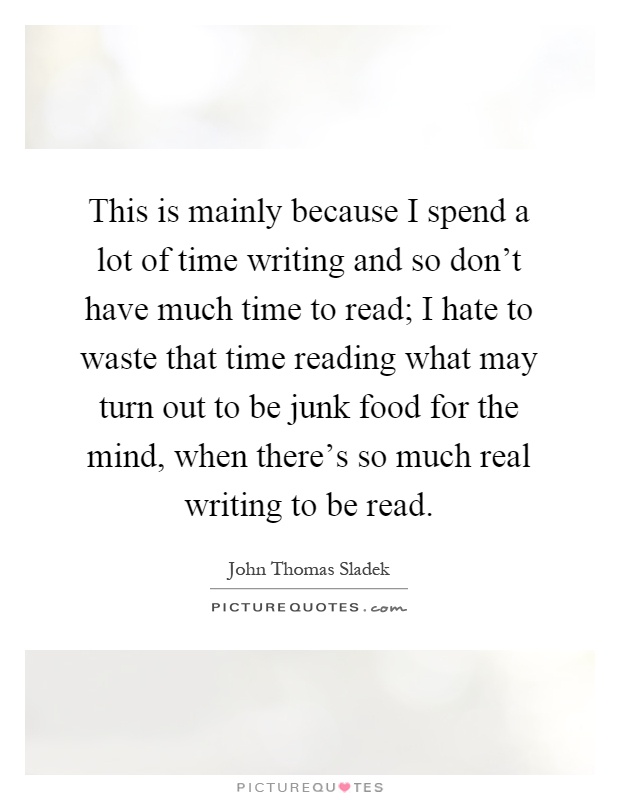 This is mainly because I spend a lot of time writing and so don't have much time to read; I hate to waste that time reading what may turn out to be junk food for the mind, when there's so much real writing to be read Picture Quote #1