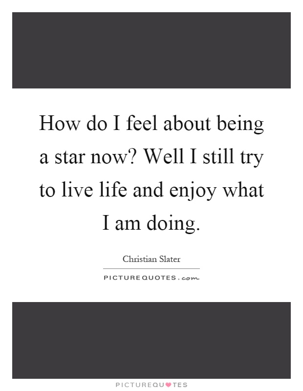How do I feel about being a star now? Well I still try to live life and enjoy what I am doing Picture Quote #1
