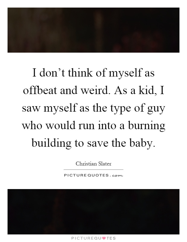I don't think of myself as offbeat and weird. As a kid, I saw myself as the type of guy who would run into a burning building to save the baby Picture Quote #1