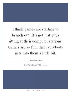 I think games are starting to branch out. It’s not just guys sitting at their computer stations. Games are so fun, that everybody gets into them a little bit Picture Quote #1