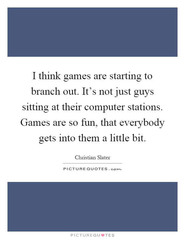 I think games are starting to branch out. It's not just guys sitting at their computer stations. Games are so fun, that everybody gets into them a little bit Picture Quote #1