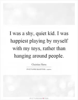 I was a shy, quiet kid. I was happiest playing by myself with my toys, rather than hanging around people Picture Quote #1