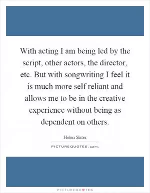 With acting I am being led by the script, other actors, the director, etc. But with songwriting I feel it is much more self reliant and allows me to be in the creative experience without being as dependent on others Picture Quote #1