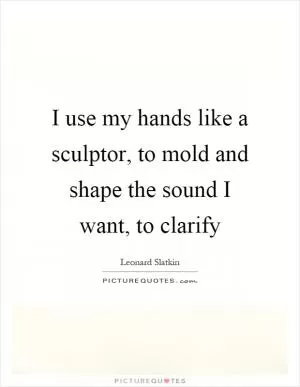 I use my hands like a sculptor, to mold and shape the sound I want, to clarify Picture Quote #1