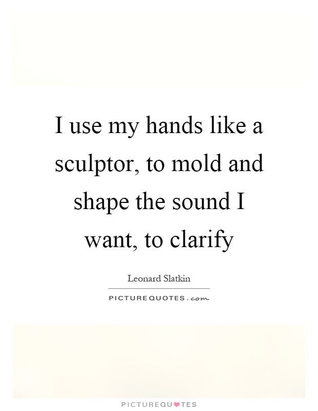 I use my hands like a sculptor, to mold and shape the sound I want, to clarify Picture Quote #1