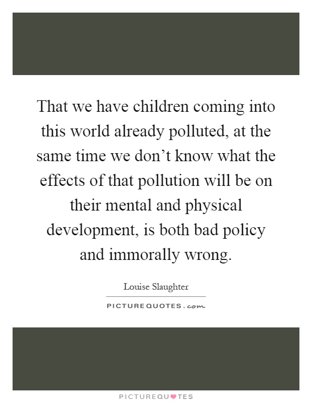 That we have children coming into this world already polluted, at the same time we don't know what the effects of that pollution will be on their mental and physical development, is both bad policy and immorally wrong Picture Quote #1