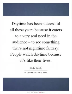 Daytime has been successful all these years because it caters to a very real need in the audience – to see something that’s not nighttime fantasy. People watch daytime because it’s like their lives Picture Quote #1