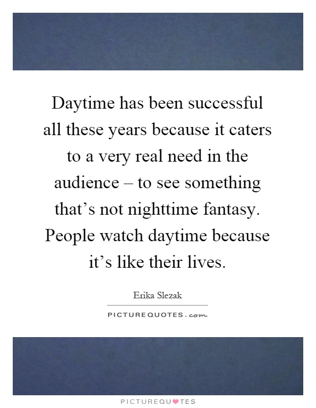Daytime has been successful all these years because it caters to a very real need in the audience – to see something that's not nighttime fantasy. People watch daytime because it's like their lives Picture Quote #1