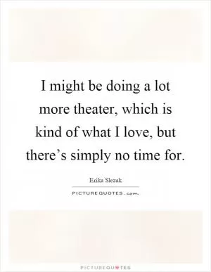 I might be doing a lot more theater, which is kind of what I love, but there’s simply no time for Picture Quote #1