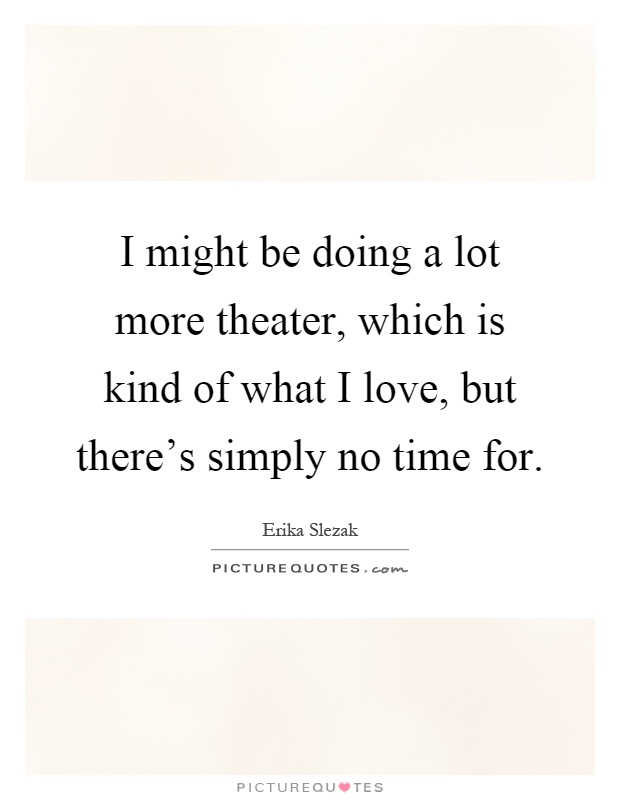 I might be doing a lot more theater, which is kind of what I love, but there's simply no time for Picture Quote #1