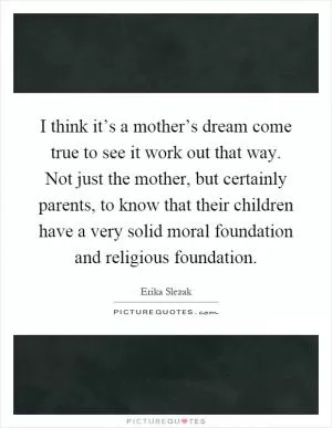 I think it’s a mother’s dream come true to see it work out that way. Not just the mother, but certainly parents, to know that their children have a very solid moral foundation and religious foundation Picture Quote #1
