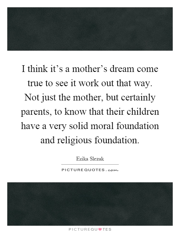 I think it's a mother's dream come true to see it work out that way. Not just the mother, but certainly parents, to know that their children have a very solid moral foundation and religious foundation Picture Quote #1