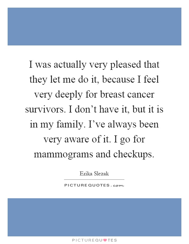 I was actually very pleased that they let me do it, because I feel very deeply for breast cancer survivors. I don't have it, but it is in my family. I've always been very aware of it. I go for mammograms and checkups Picture Quote #1
