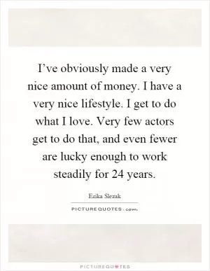 I’ve obviously made a very nice amount of money. I have a very nice lifestyle. I get to do what I love. Very few actors get to do that, and even fewer are lucky enough to work steadily for 24 years Picture Quote #1
