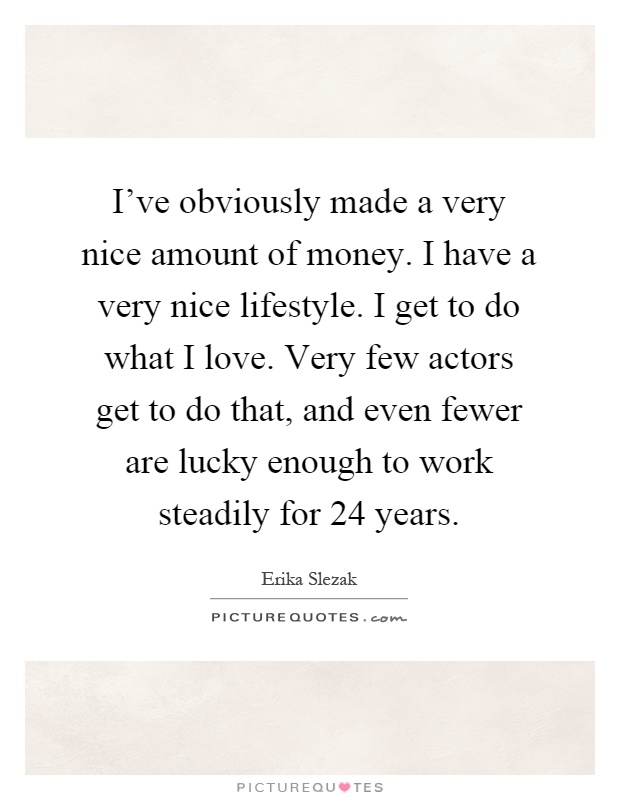 I've obviously made a very nice amount of money. I have a very nice lifestyle. I get to do what I love. Very few actors get to do that, and even fewer are lucky enough to work steadily for 24 years Picture Quote #1