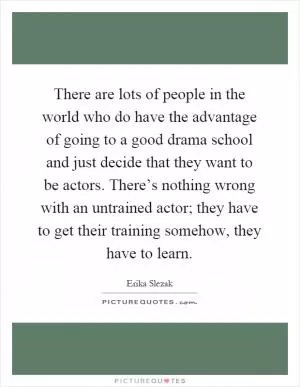 There are lots of people in the world who do have the advantage of going to a good drama school and just decide that they want to be actors. There’s nothing wrong with an untrained actor; they have to get their training somehow, they have to learn Picture Quote #1
