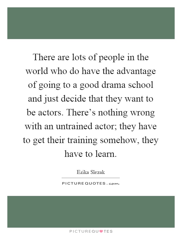 There are lots of people in the world who do have the advantage of going to a good drama school and just decide that they want to be actors. There's nothing wrong with an untrained actor; they have to get their training somehow, they have to learn Picture Quote #1