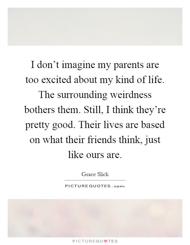 I don't imagine my parents are too excited about my kind of life. The surrounding weirdness bothers them. Still, I think they're pretty good. Their lives are based on what their friends think, just like ours are Picture Quote #1