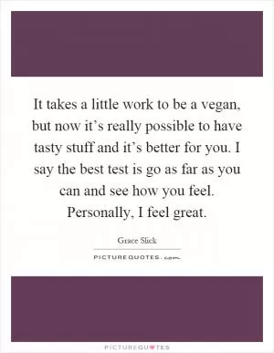 It takes a little work to be a vegan, but now it’s really possible to have tasty stuff and it’s better for you. I say the best test is go as far as you can and see how you feel. Personally, I feel great Picture Quote #1