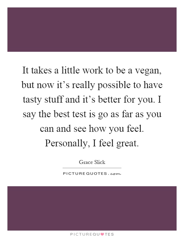 It takes a little work to be a vegan, but now it's really possible to have tasty stuff and it's better for you. I say the best test is go as far as you can and see how you feel. Personally, I feel great Picture Quote #1