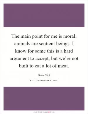 The main point for me is moral; animals are sentient beings. I know for some this is a hard argument to accept, but we’re not built to eat a lot of meat Picture Quote #1