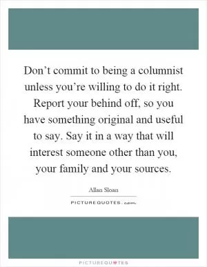 Don’t commit to being a columnist unless you’re willing to do it right. Report your behind off, so you have something original and useful to say. Say it in a way that will interest someone other than you, your family and your sources Picture Quote #1