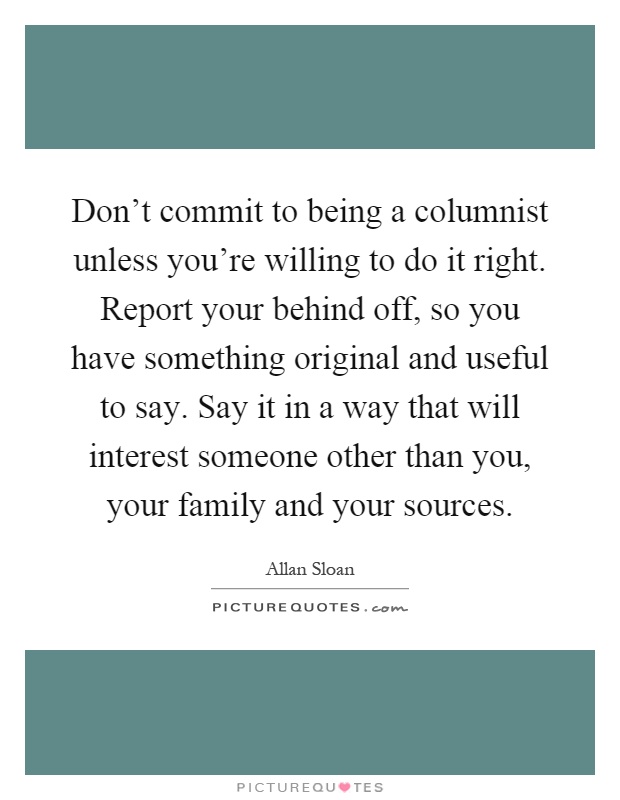 Don't commit to being a columnist unless you're willing to do it right. Report your behind off, so you have something original and useful to say. Say it in a way that will interest someone other than you, your family and your sources Picture Quote #1