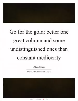 Go for the gold: better one great column and some undistinguished ones than constant mediocrity Picture Quote #1