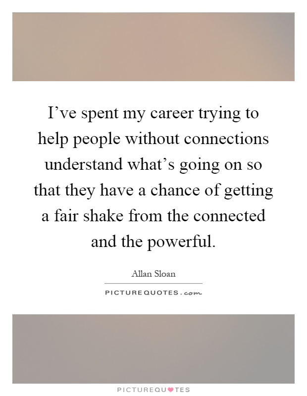 I've spent my career trying to help people without connections understand what's going on so that they have a chance of getting a fair shake from the connected and the powerful Picture Quote #1