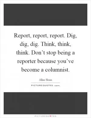 Report, report, report. Dig, dig, dig. Think, think, think. Don’t stop being a reporter because you’ve become a columnist Picture Quote #1