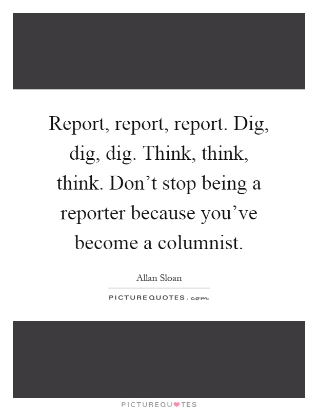 Report, report, report. Dig, dig, dig. Think, think, think. Don't stop being a reporter because you've become a columnist Picture Quote #1
