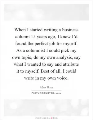 When I started writing a business column 15 years ago, I knew I’d found the perfect job for myself. As a columnist I could pick my own topic, do my own analysis, say what I wanted to say and attribute it to myself. Best of all, I could write in my own voice Picture Quote #1