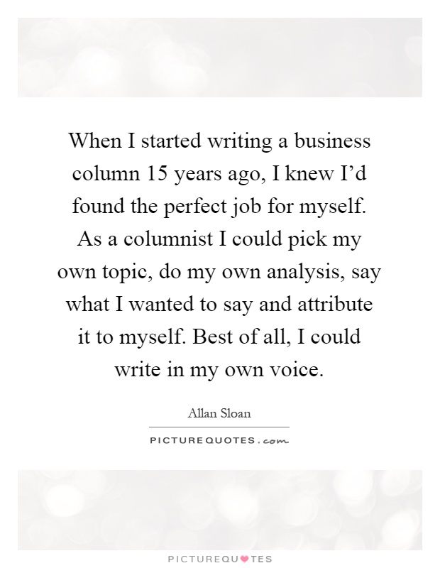 When I started writing a business column 15 years ago, I knew I'd found the perfect job for myself. As a columnist I could pick my own topic, do my own analysis, say what I wanted to say and attribute it to myself. Best of all, I could write in my own voice Picture Quote #1