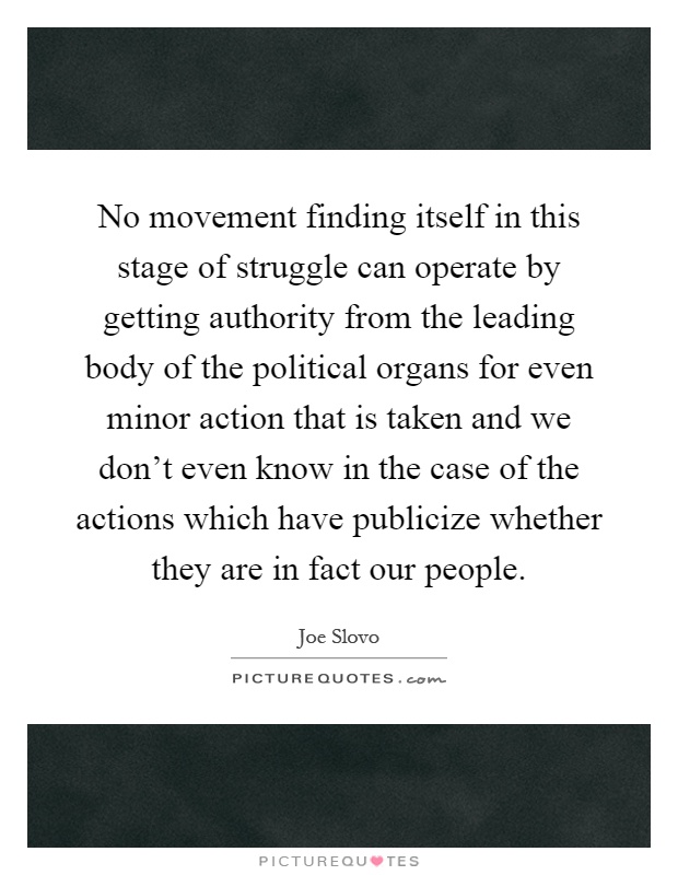 No movement finding itself in this stage of struggle can operate by getting authority from the leading body of the political organs for even minor action that is taken and we don't even know in the case of the actions which have publicize whether they are in fact our people Picture Quote #1