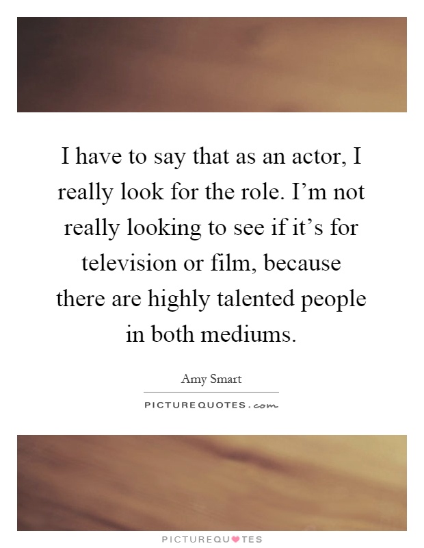 I have to say that as an actor, I really look for the role. I'm not really looking to see if it's for television or film, because there are highly talented people in both mediums Picture Quote #1