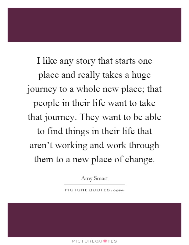 I like any story that starts one place and really takes a huge journey to a whole new place; that people in their life want to take that journey. They want to be able to find things in their life that aren't working and work through them to a new place of change Picture Quote #1