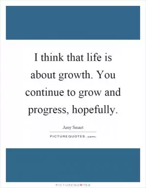 I think that life is about growth. You continue to grow and progress, hopefully Picture Quote #1