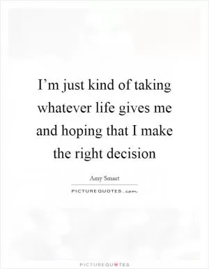 I’m just kind of taking whatever life gives me and hoping that I make the right decision Picture Quote #1